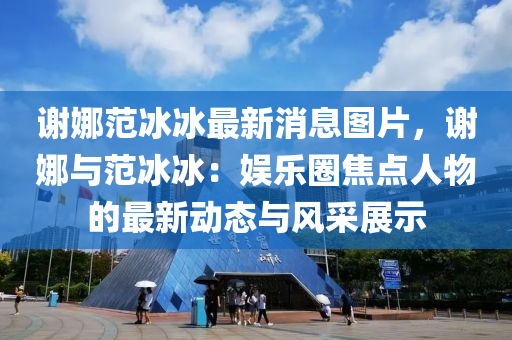 谢娜范冰冰最新消息图片，谢娜与范冰冰：娱乐圈焦点人物的最新动态与风采展示