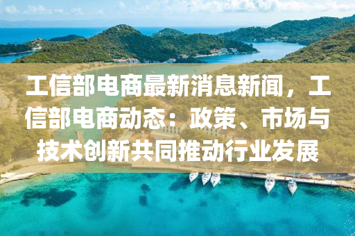 工信部电商最新消息新闻，工信部电商动态：政策、市场与技术创新共同推动行业发展