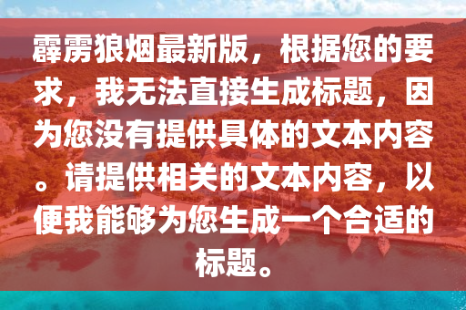 霹雳狼烟最新版，根据您的要求，我无法直接生成标题，因为您没有提供具体的文本内容。请提供相关的文本内容，以便我能够为您生成一个合适的标题。