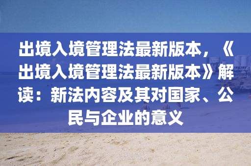 出境入境管理法最新版本，《出境入境管理法最新版本》解读：新法内容及其对国家、公民与企业的意义