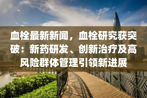 血栓最新新闻，血栓研究获突破：新药研发、创新治疗及高风险群体管理引领新进展