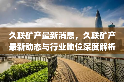 久联矿产最新消息，久联矿产最新动态与行业地位深度解析