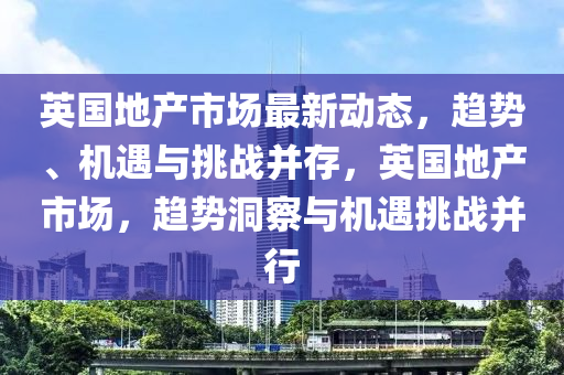 英国地产市场最新动态，趋势、机遇与挑战并存，英国地产市场，趋势洞察与机遇挑战并行