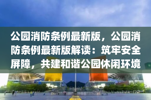 公园消防条例最新版，公园消防条例最新版解读：筑牢安全屏障，共建和谐公园休闲环境