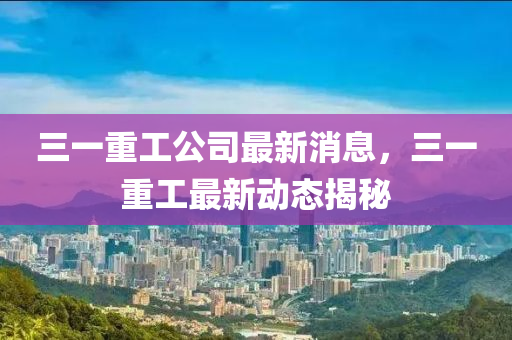 三一重工公司最新消息，三一重工最新动态揭秘