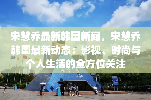 宋慧乔最新韩国新闻，宋慧乔韩国最新动态：影视、时尚与个人生活的全方位关注