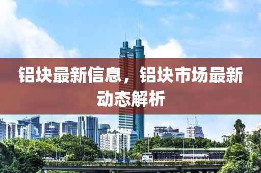 铝块最新信息，铝块市场最新动态解析