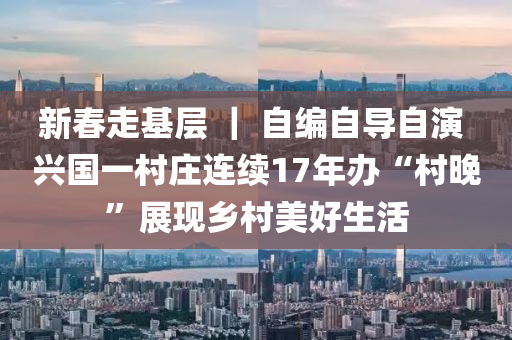 新春走基层 ｜ 自编自导自演 兴国一村庄连续17年办“村晚”展现乡村美好生活