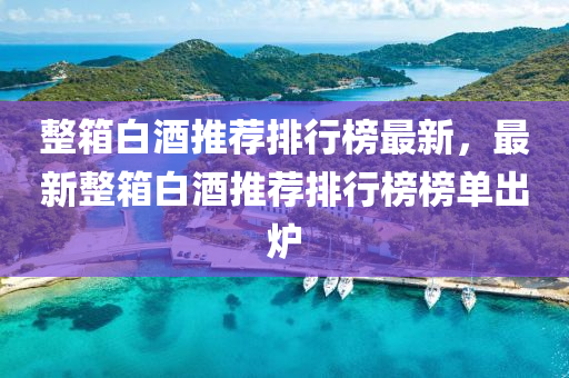整箱白酒推荐排行榜最新，最新整箱白酒推荐排行榜榜单出炉