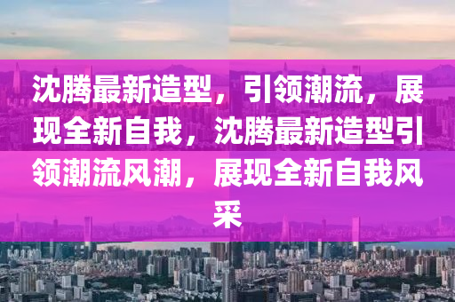 沈腾最新造型，引领潮流，展现全新自我，沈腾最新造型引领潮流风潮，展现全新自我风采