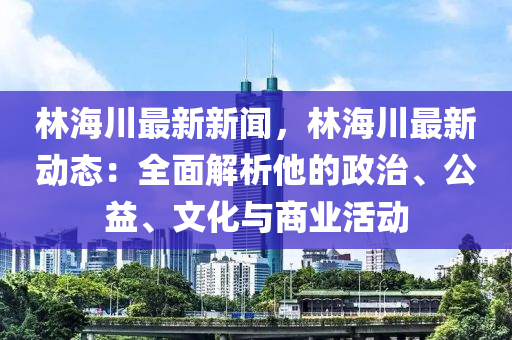 林海川最新新闻，林海川最新动态：全面解析他的政治、公益、文化与商业活动