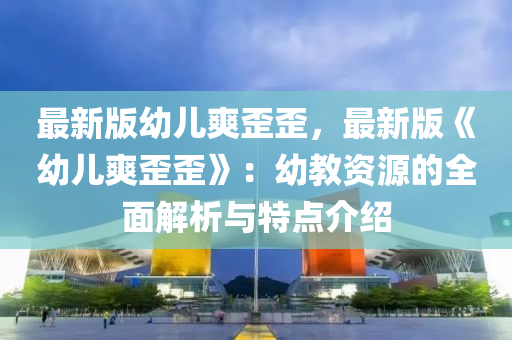 最新版幼儿爽歪歪，最新版《幼儿爽歪歪》：幼教资源的全面解析与特点介绍