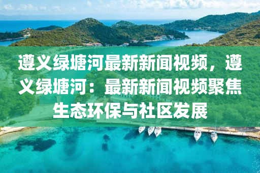 遵义绿塘河最新新闻视频，遵义绿塘河：最新新闻视频聚焦生态环保与社区发展
