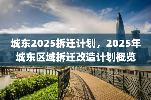 城东2025拆迁计划，2025年城东区域拆迁改造计划概览