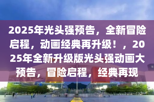 2025年光头强预告，全新冒险启程，动画经典再升级！，2025年全新升级版光头强动画大预告，冒险启程，经典再现
