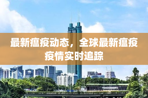 最新瘟疫动态，全球最新瘟疫疫情实时追踪