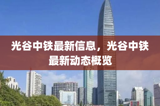 光谷中铁最新信息，光谷中铁最新动态概览