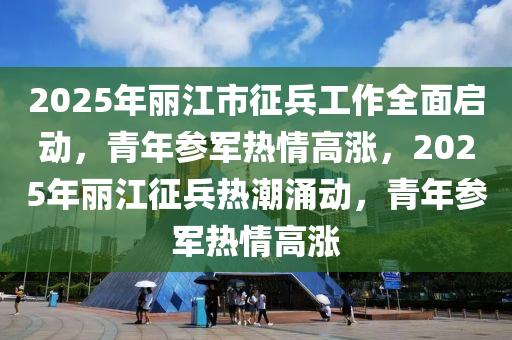 2025年丽江市征兵工作全面启动，青年参军热情高涨，2025年丽江征兵热潮涌动，青年参军热情高涨