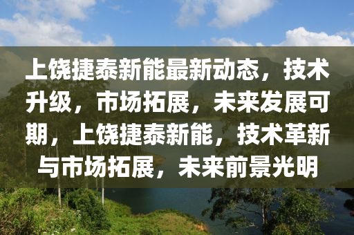 上饶捷泰新能最新动态，技术升级，市场拓展，未来发展可期，上饶捷泰新能，技术革新与市场拓展，未来前景光明