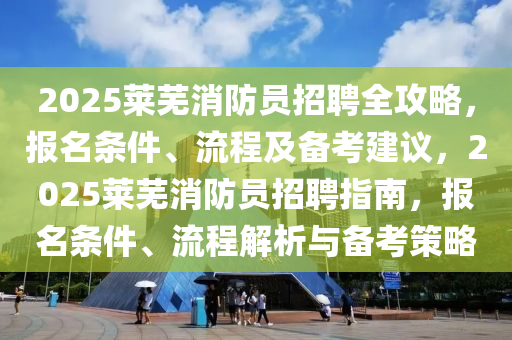 2025莱芜消防员招聘全攻略，报名条件、流程及备考建议，2025莱芜消防员招聘指南，报名条件、流程解析与备考策略