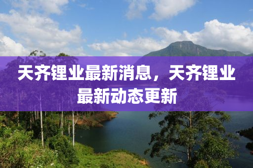天齐锂业最新消息，天齐锂业最新动态更新