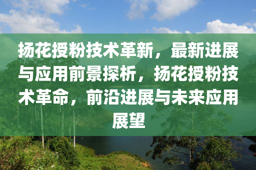 扬花授粉技术革新，最新进展与应用前景探析，扬花授粉技术革命，前沿进展与未来应用展望