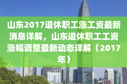 山东2017退休职工涨工资最新消息详解，山东退休职工工资涨幅调整最新动态详解（2017年）