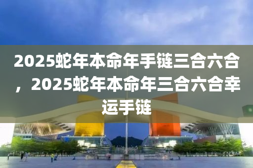 2025蛇年本命年手链三合六合，2025蛇年本命年三合六合幸运手链