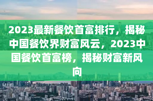 2023最新餐饮首富排行，揭秘中国餐饮界财富风云，2023中国餐饮首富榜，揭秘财富新风向