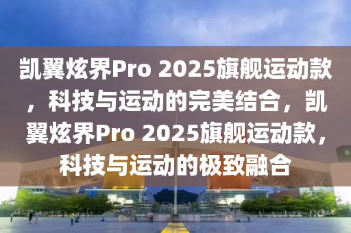 凯翼炫界Pro 2025旗舰运动款，科技与运动的完美结合，凯翼炫界Pro 2025旗舰运动款，科技与运动的极致融合