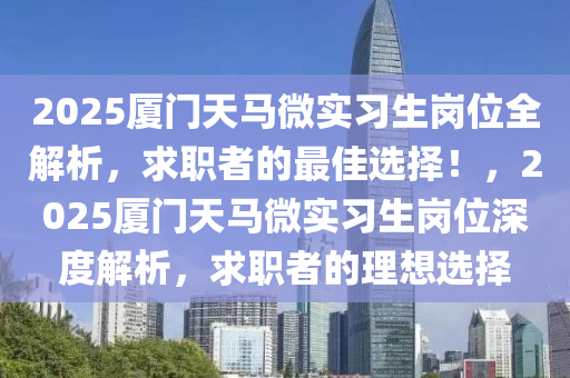 2025厦门天马微实习生岗位全解析，求职者的最佳选择！，2025厦门天马微实习生岗位深度解析，求职者的理想选择