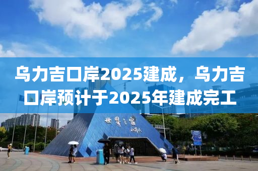 乌力吉口岸2025建成，乌力吉口岸预计于2025年建成完工