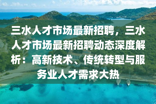 三水人才市场最新招聘，三水人才市场最新招聘动态深度解析：高新技术、传统转型与服务业人才需求大热