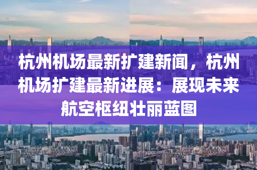 杭州机场最新扩建新闻，杭州机场扩建最新进展：展现未来航空枢纽壮丽蓝图