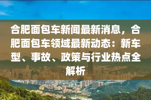 合肥面包车新闻最新消息，合肥面包车领域最新动态：新车型、事故、政策与行业热点全解析
