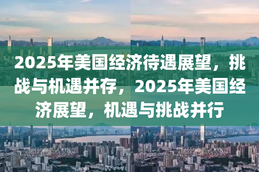 2025年美国经济待遇展望，挑战与机遇并存，2025年美国经济展望，机遇与挑战并行
