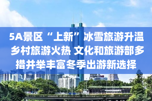 5A景区“上新”冰雪旅游升温 乡村旅游火热 文化和旅游部多措并举丰富冬季出游新选择