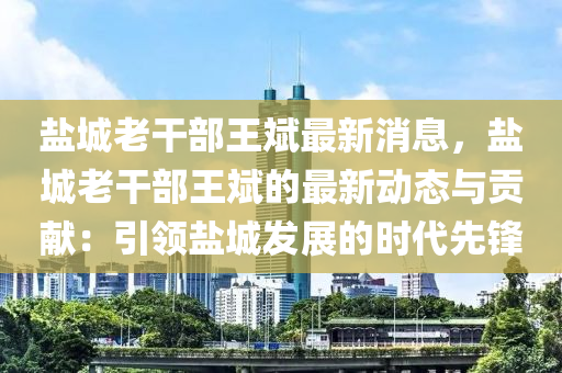 盐城老干部王斌最新消息，盐城老干部王斌的最新动态与贡献：引领盐城发展的时代先锋
