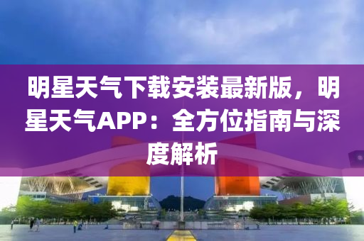 明星天气下载安装最新版，明星天气APP：全方位指南与深度解析