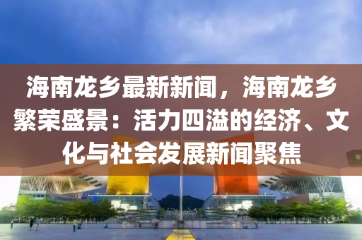 海南龙乡最新新闻，海南龙乡繁荣盛景：活力四溢的经济、文化与社会发展新闻聚焦