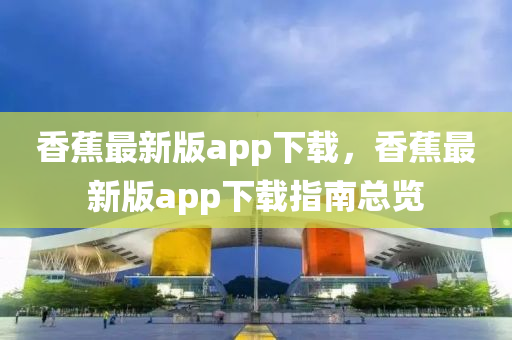 香蕉最新版app下载，香蕉最新版app下载指南总览