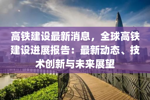 高铁建设最新消息，全球高铁建设进展报告：最新动态、技术创新与未来展望