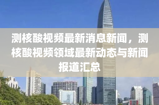 测核酸视频最新消息新闻，测核酸视频领域最新动态与新闻报道汇总