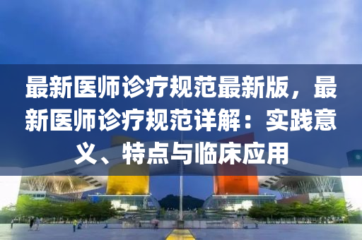 最新医师诊疗规范最新版，最新医师诊疗规范详解：实践意义、特点与临床应用