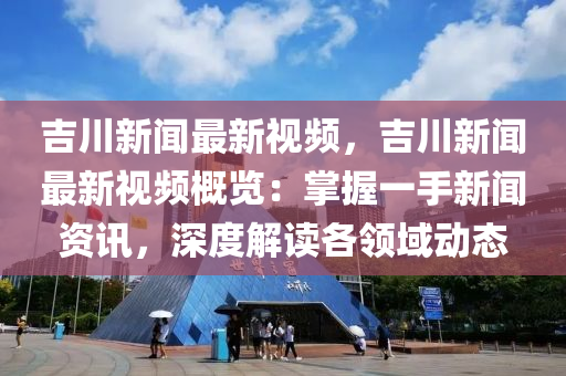 吉川新闻最新视频，吉川新闻最新视频概览：掌握一手新闻资讯，深度解读各领域动态