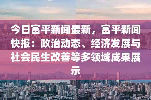 今日富平新闻最新，富平新闻快报：政治动态、经济发展与社会民生改善等多领域成果展示