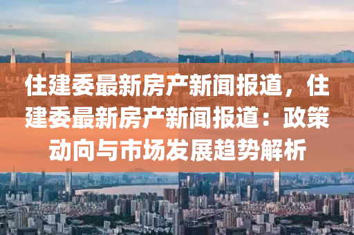 住建委最新房产新闻报道，住建委最新房产新闻报道：政策动向与市场发展趋势解析
