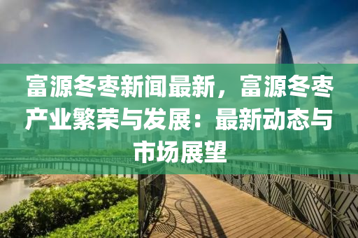 富源冬枣新闻最新，富源冬枣产业繁荣与发展：最新动态与市场展望