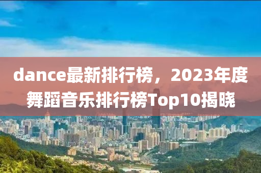 dance最新排行榜，2023年度舞蹈音乐排行榜Top10揭晓