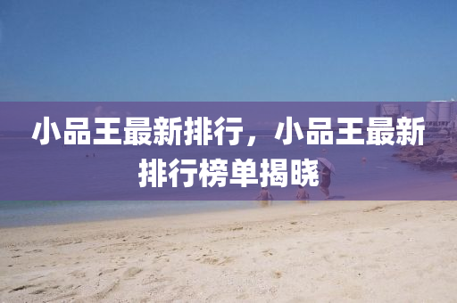 小品王最新排行，小品王最新排行榜单揭晓
